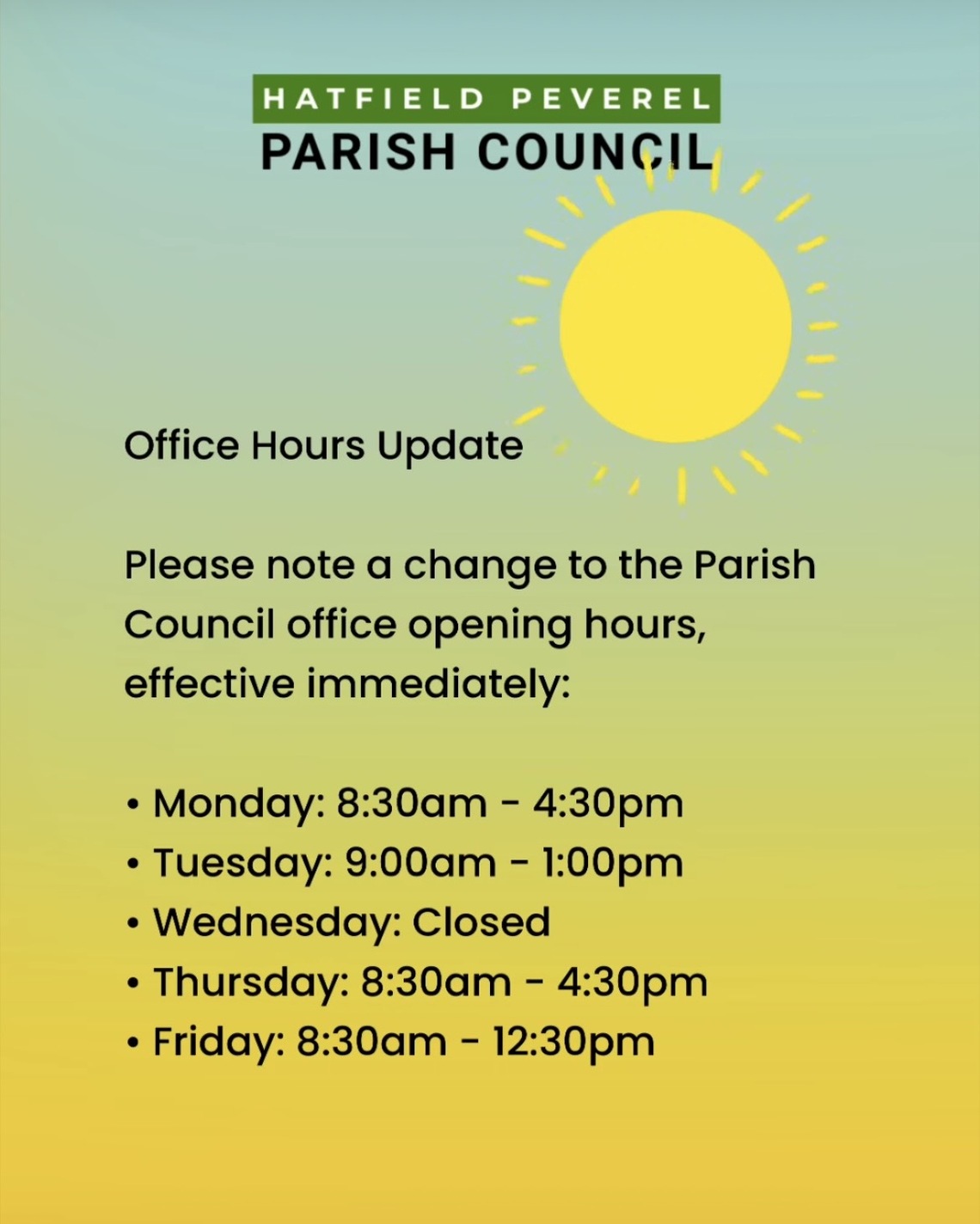 Office opening hours for Hatfield Peverel Parish Council office as of Jan 2026: Monday: 8:30am - 4:30pm; Tuesday: 9:00am - 1:00pm; Wednesday: Closed; Thursday: 8:30am - 4:30pm; Friday: 8:30am - 12:30pm