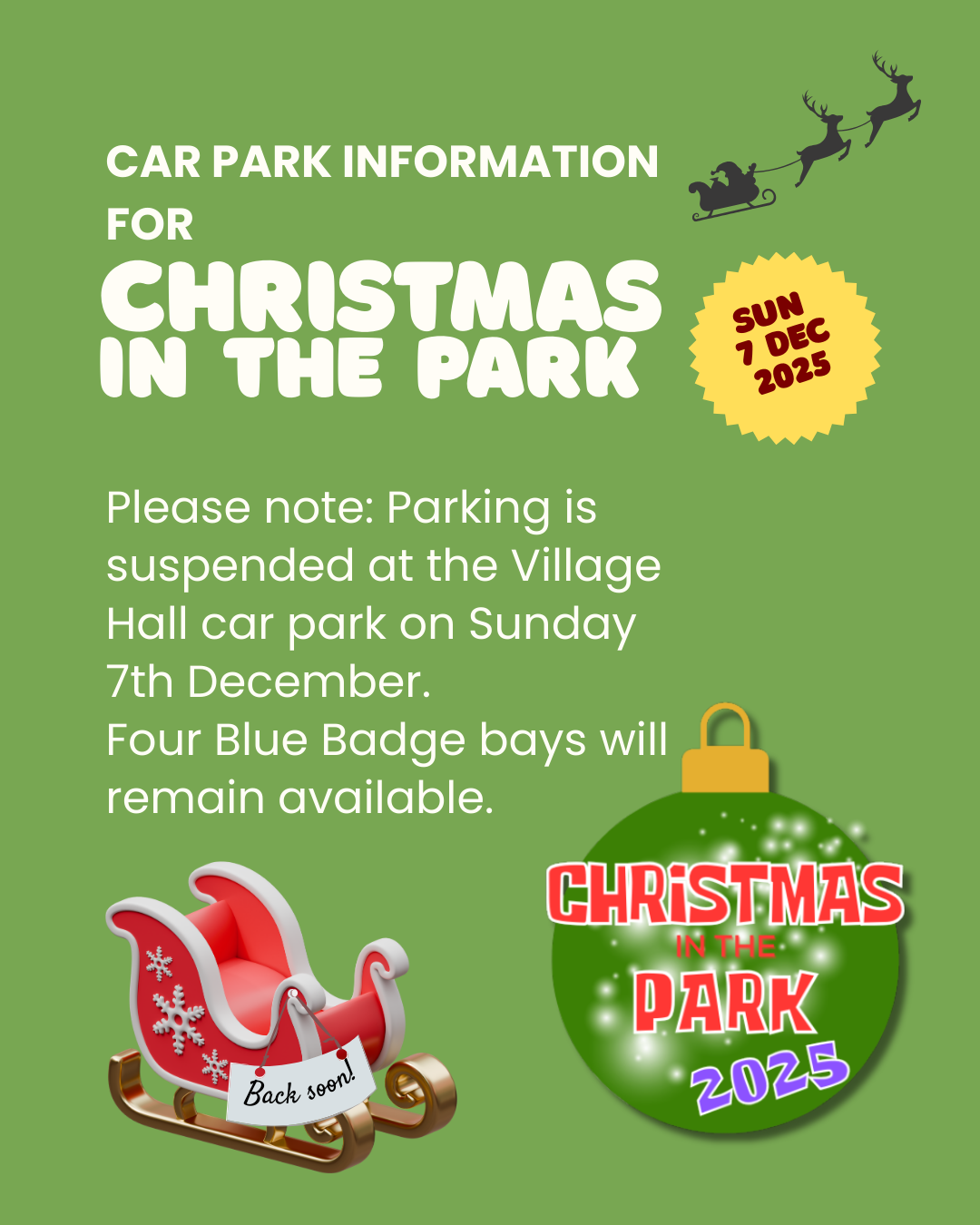 A green poster titled &#8220;Car Park Information for Christmas in the Park.&#8221; A yellow badge shows the date &#8220;Sun 7 Dec 2025,&#8221; with a silhouette of Santa&#8217;s sleigh and reindeer above. The text reads: &#8220;Please note: Parking is suspended at the Village Hall car park on Sunday 7th December. Four Blue Badge bays will remain available.&#8221; At the bottom left is a red sleigh with a &#8220;Back soon!&#8221; sign, and on the right is a green Christmas bauble labelled &#8220;Christmas in the Park 2025